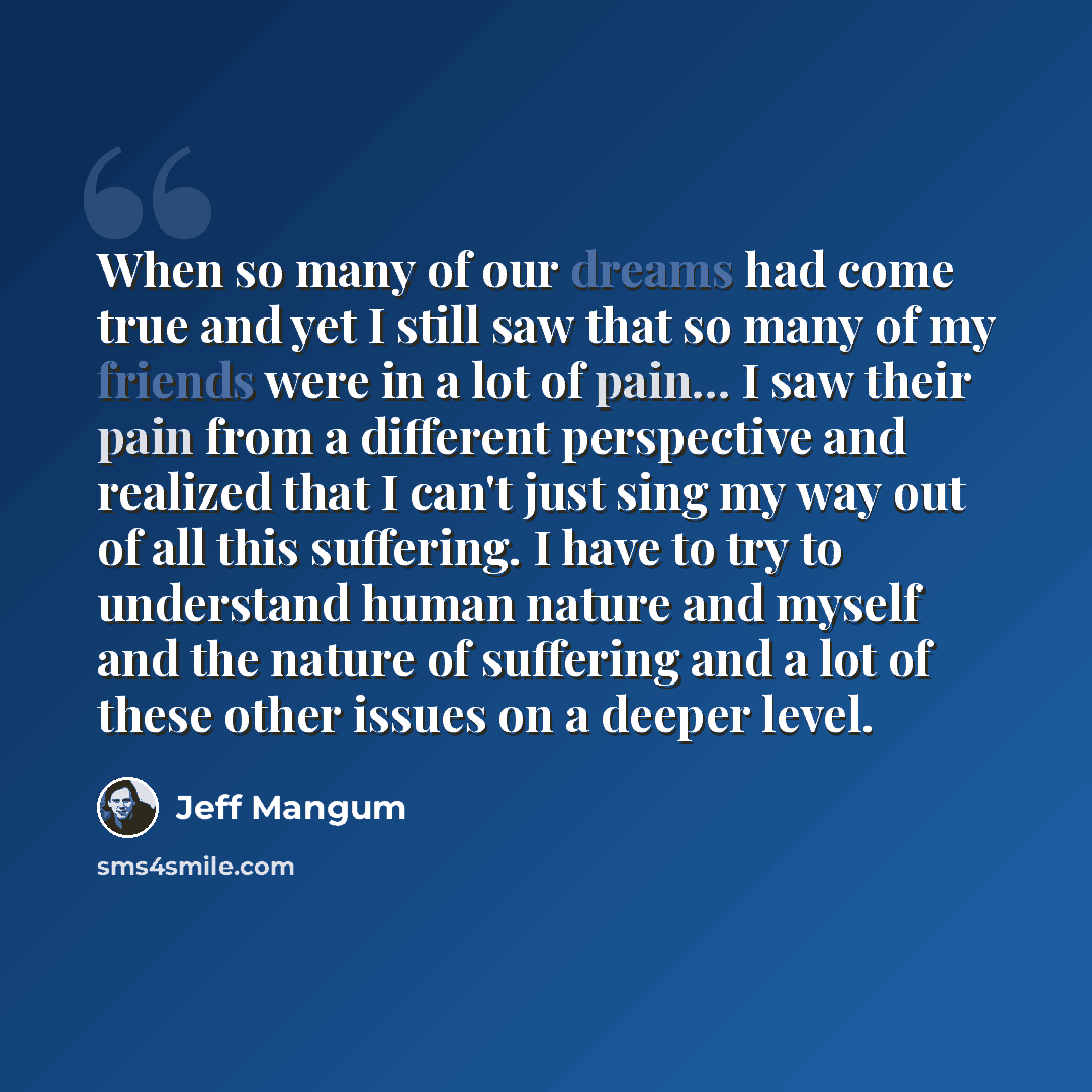 “When so many of our dreams had come true and yet I still saw that so many of my friends were in a lot of pain... I saw their pain from a different perspective and realized that I can't just sing my way out of all this suffering. I have to try to understand human nature and myself and the nature of…” quote by Jeff Mangum