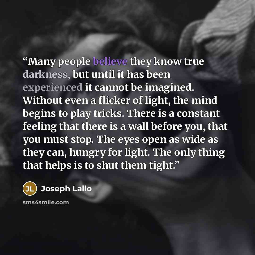 “Many people believe they know true darkness, but until it has been experienced it cannot be imagined. Without even a flicker of light, the mind begins to play tricks. There is a constant feeling that there is a wall before you, that you must stop. The eyes open as wide as they can, hungry for…” quote by Joseph Lallo