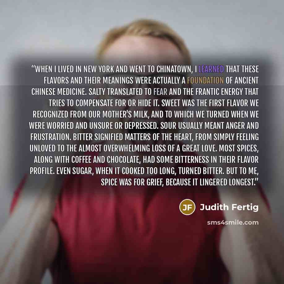 “When I lived in New York and went to Chinatown, I learned that these flavors and their meanings were actually a foundation of ancient Chinese medicine. Salty translated to fear and the frantic energy that tries to compensate for or hide it. Sweet was the first flavor we recognized from our…” quote by Judith Fertig