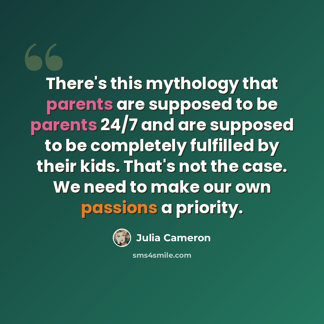 “There's this mythology that parents are supposed to be parents 24/7 and are supposed to be completely fulfilled by their kids. That's not the case. We need to make our own passions a priority.” quote by Julia Cameron