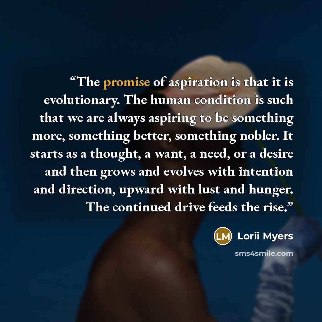 “The promise of aspiration is that it is evolutionary. The human condition is such that we are always aspiring to be something more, something better, something nobler. It starts as a thought, a want, a need, or a desire and then grows and evolves with intention and direction, upward with lust and…” quote by Lorii Myers