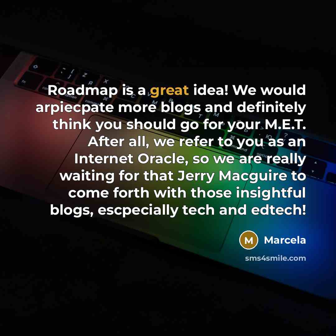 “Roadmap is a great idea! We would arpiecpate more blogs and definitely think you should go for your M.E.T. After all, we refer to you as an Internet Oracle, so we are really waiting for that Jerry Macguire to come forth with those insightful blogs, escpecially tech and edtech!” quote by Marcela