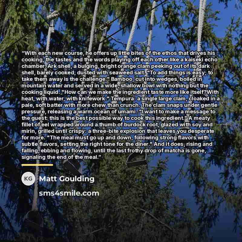 “With each new course, he offers up little bites of the ethos that drives his cooking, the tastes and the words playing off each other like a kaiseki echo chamber. Ark shell, a bulging, bright orange clam peeking out of its dark shell, barely cooked, dusted with seaweed salt. "To add things is…” quote by Matt Goulding