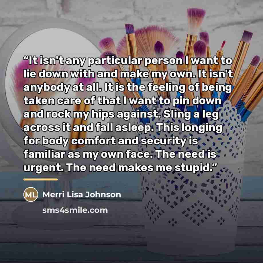 “It isn't any particular person I want to lie down with and make my own. It isn't anybody at all. It is the feeling of being taken care of that I want to pin down and rock my hips against. Sling a leg across it and fall asleep. This longing for body comfort and security is familiar as my own face…” quote by Merri Lisa Johnson