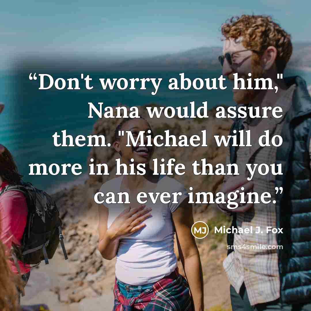 “Don't worry about him," Nana would assure them. "Michael will do more in his life than you can ever imagine.” quote by Michael J. Fox