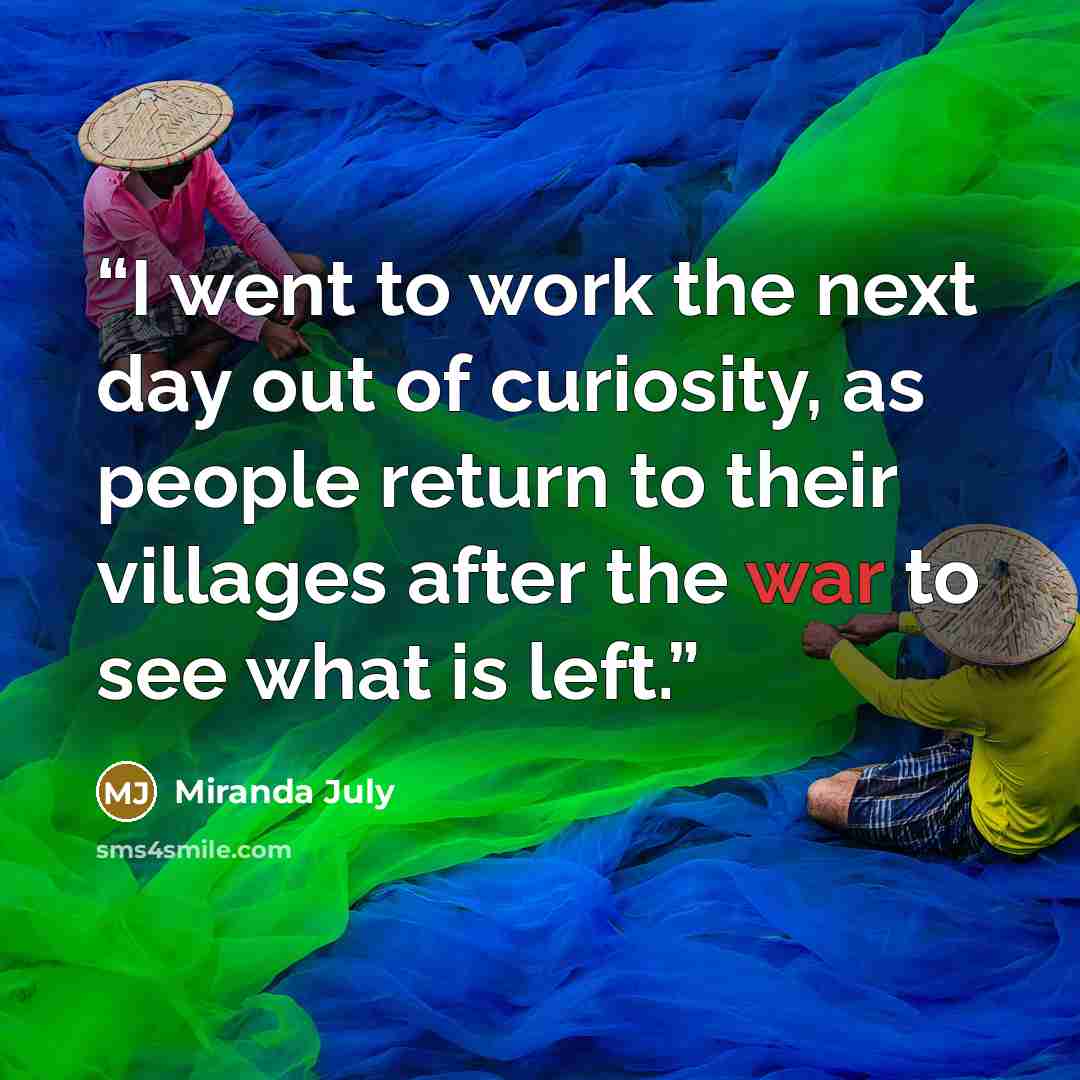 “I went to work the next day out of curiosity, as people return to their villages after the war to see what is left.” quote by Miranda July