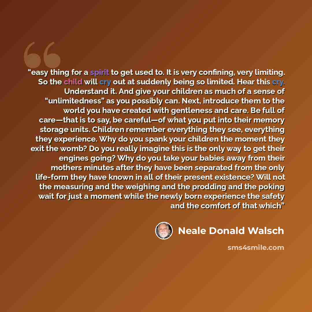 “easy thing for a spirit to get used to. It is very confining, very limiting. So the child will cry out at suddenly being so limited. Hear this cry. Understand it. And give your children as much of a sense of “unlimitedness” as you possibly can. Next, introduce them to the world you have created…” quote by Neale Donald Walsch