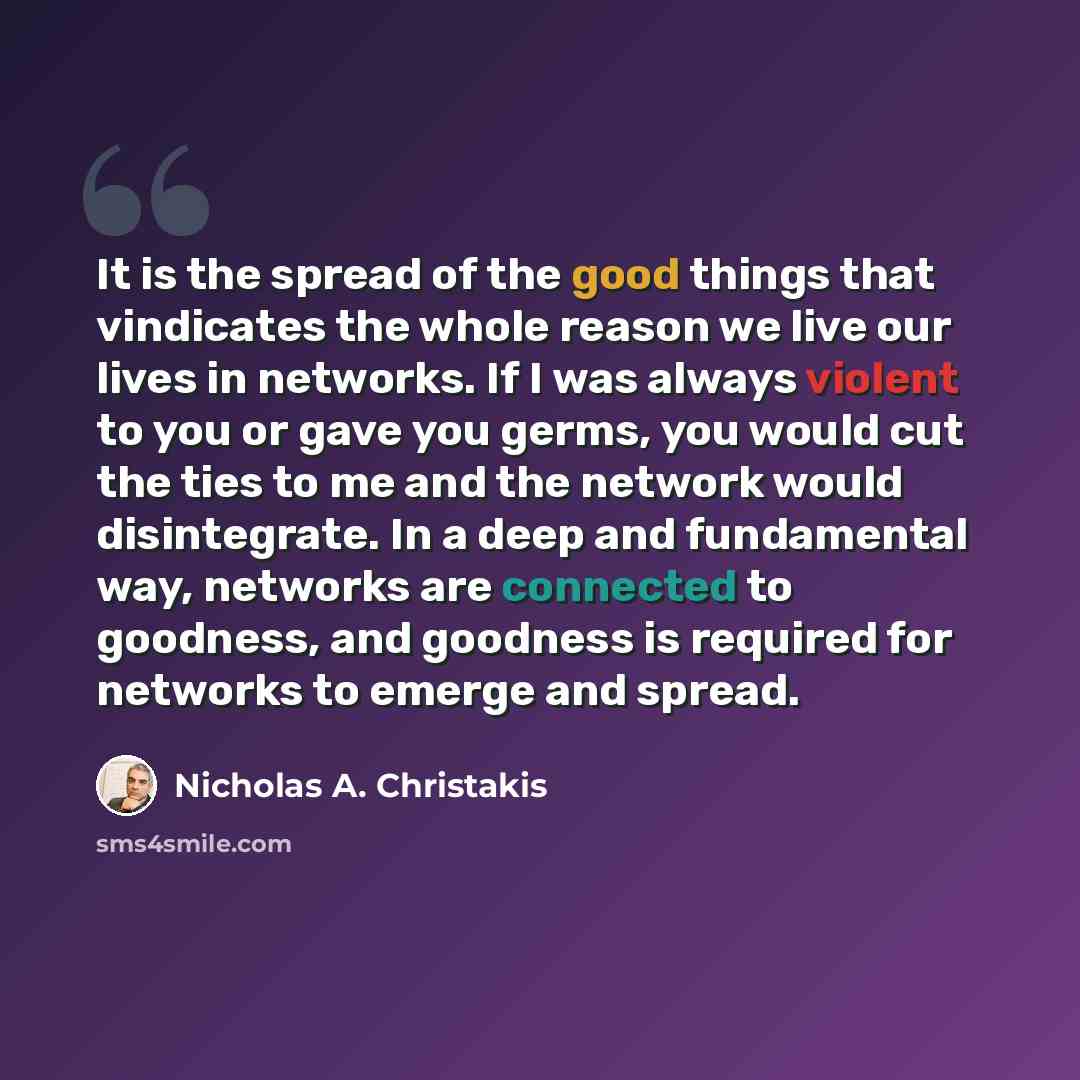 “It is the spread of the good things that vindicates the whole reason we live our lives in networks. If I was always violent to you or gave you germs, you would cut the ties to me and the network would disintegrate. In a deep and fundamental way, networks are connected to goodness, and goodness is…” quote by Nicholas A. Christakis