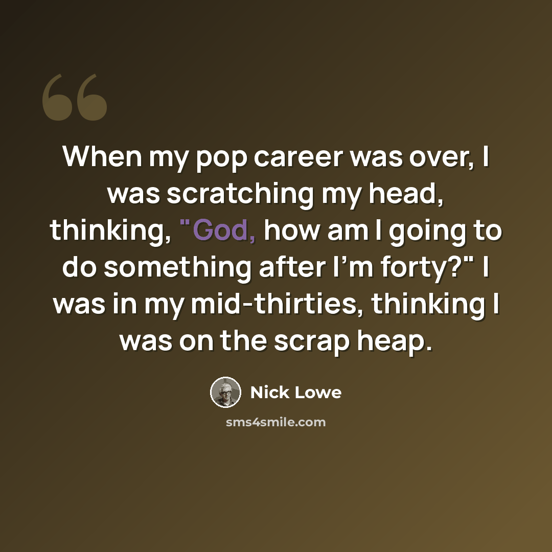 “When my pop career was over, I was scratching my head, thinking, "God, how am I going to do something after I'm forty?" I was in my mid-thirties, thinking I was on the scrap heap.” quote by Nick Lowe
