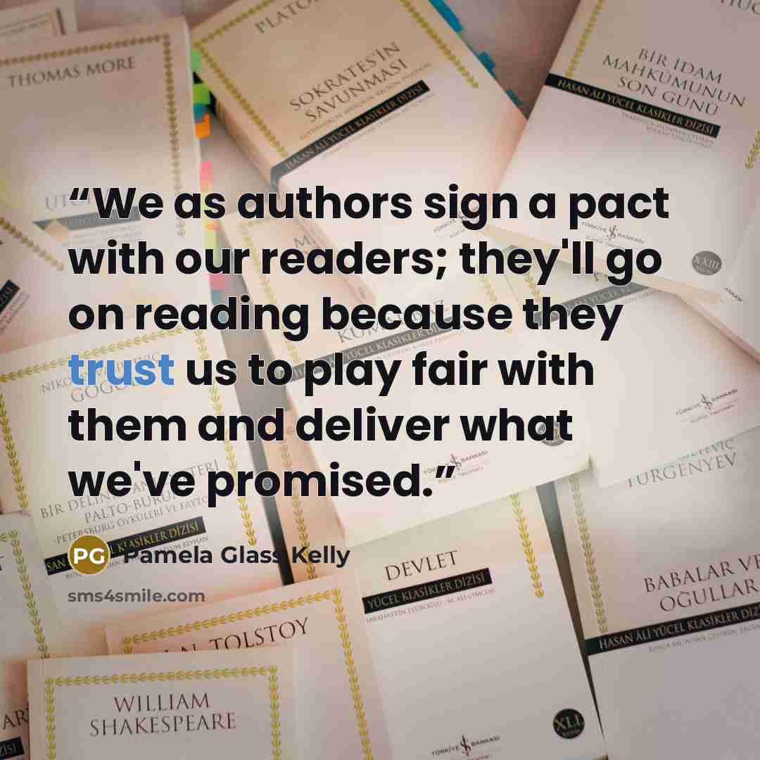 “We as authors sign a pact with our readers; they'll go on reading because they trust us to play fair with them and deliver what we've promised.” quote by Pamela Glass Kelly