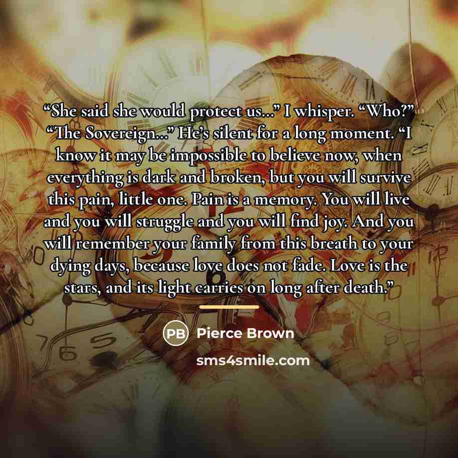 “She said she would protect us…” I whisper. “Who?” “The Sovereign…” He’s silent for a long moment. “I know it may be impossible to believe now, when everything is dark and broken, but you will survive this pain, little one. Pain is a memory. You will live and you will struggle and you will find…” quote by Pierce Brown