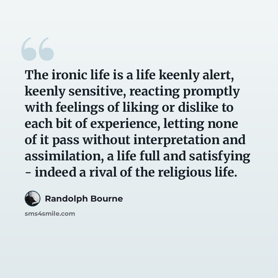 “The ironic life is a life keenly alert, keenly sensitive, reacting promptly with feelings of liking or dislike to each bit of experience, letting none of it pass without interpretation and assimilation, a life full and satisfying - indeed a rival of the religious life.” quote by Randolph Bourne