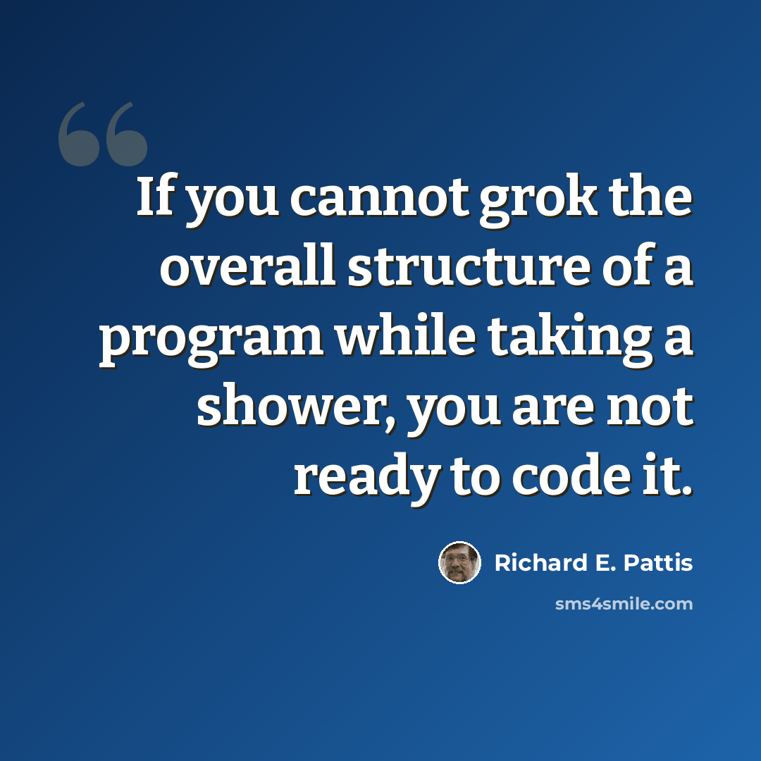 “If you cannot grok the overall structure of a program while taking a shower, you are not ready to code it.” quote by Richard E. Pattis
