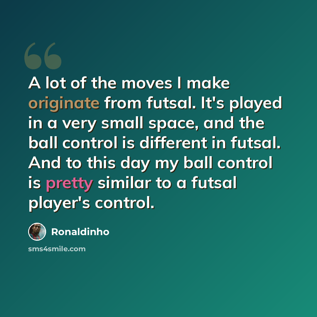 “A lot of the moves I make originate from futsal. It's played in a very small space, and the ball control is different in futsal. And to this day my ball control is pretty similar to a futsal player's control.” quote by Ronaldinho