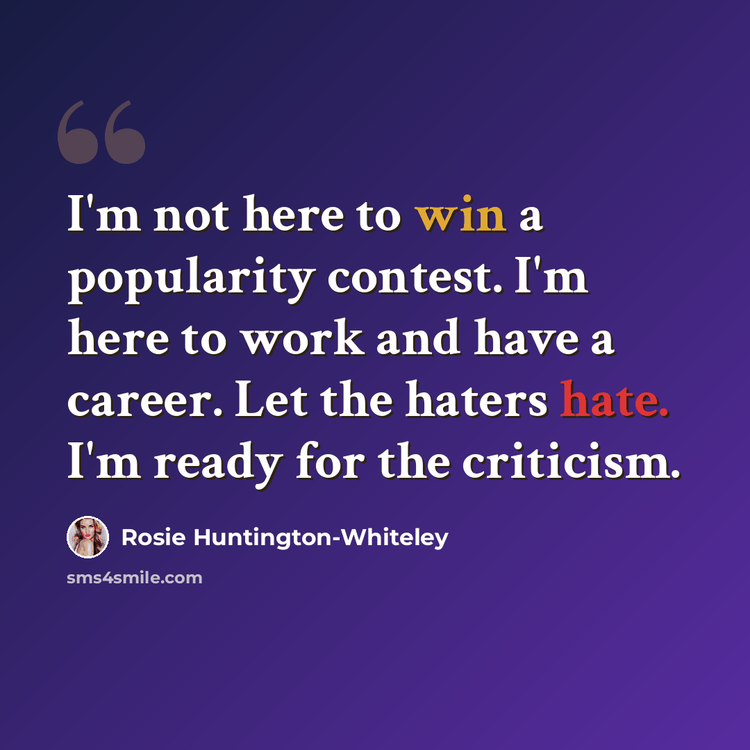 “I'm not here to win a popularity contest. I'm here to work and have a career. Let the haters hate. I'm ready for the criticism.” quote by Rosie Huntington-Whiteley