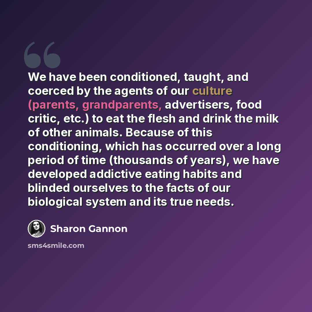 “We have been conditioned, taught, and coerced by the agents of our culture (parents, grandparents, advertisers, food critic, etc.) to eat the flesh and drink the milk of other animals. Because of this conditioning, which has occurred over a long period of time (thousands of years), we have…” quote by Sharon Gannon