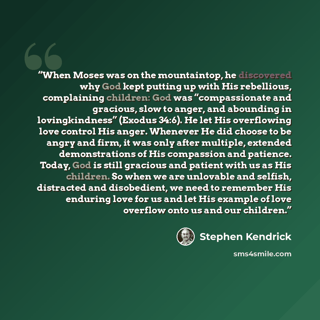 “When Moses was on the mountaintop, he discovered why God kept putting up with His rebellious, complaining children: God was “compassionate and gracious, slow to anger, and abounding in lovingkindness” (Exodus 34:6). He let His overflowing love control His anger. Whenever He did choose to be angry…” quote by Stephen Kendrick