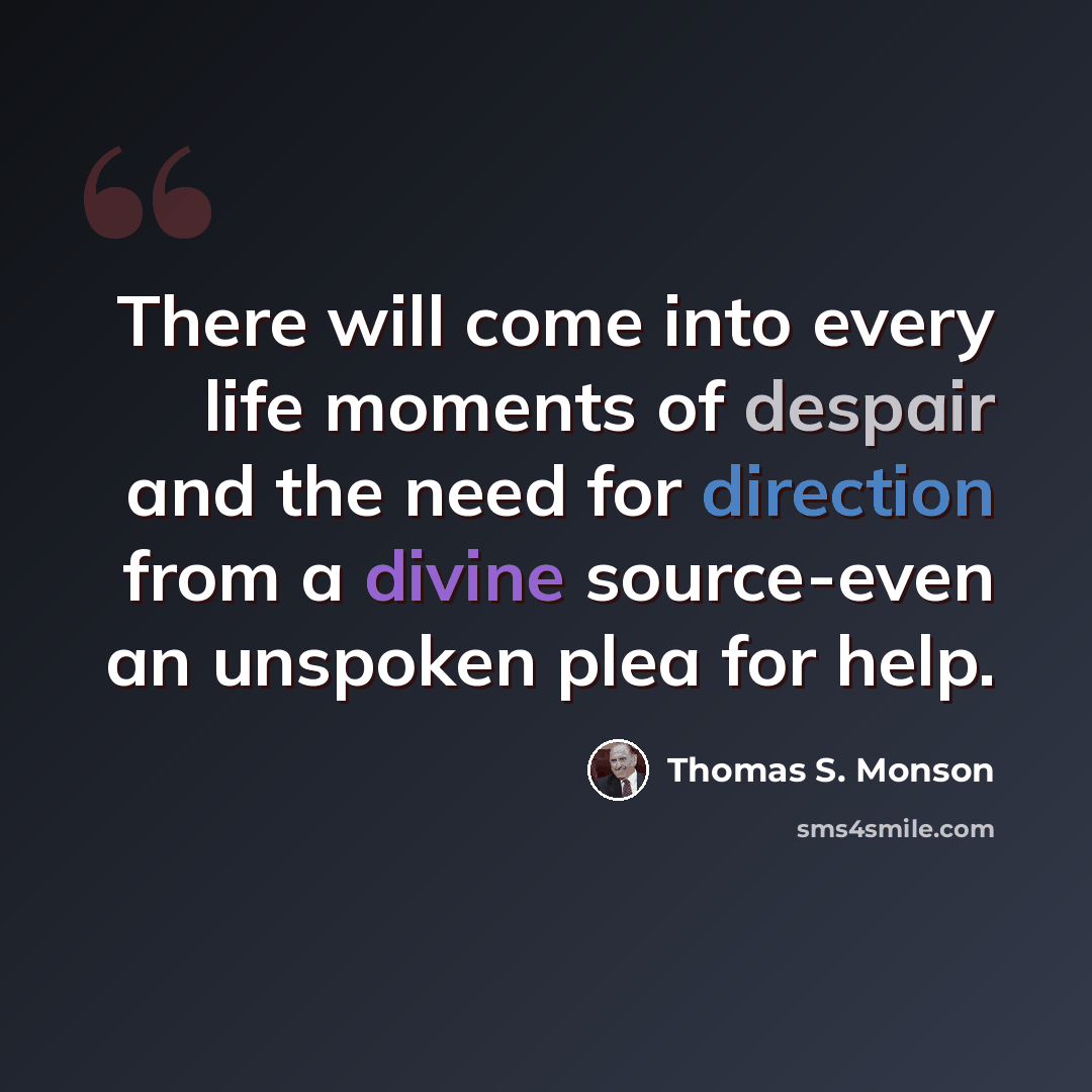 “There will come into every life moments of despair and the need for direction from a divine source-even an unspoken plea for help.” quote by Thomas S. Monson