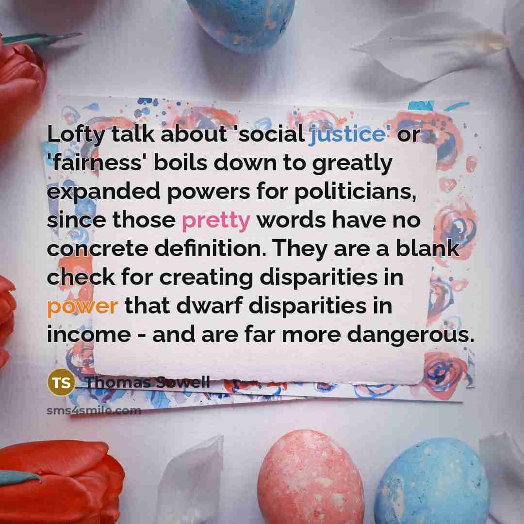 “Lofty talk about 'social justice' or 'fairness' boils down to greatly expanded powers for politicians, since those pretty words have no concrete definition. They are a blank check for creating disparities in power that dwarf disparities in income - and are far more dangerous.” quote by Thomas Sowell