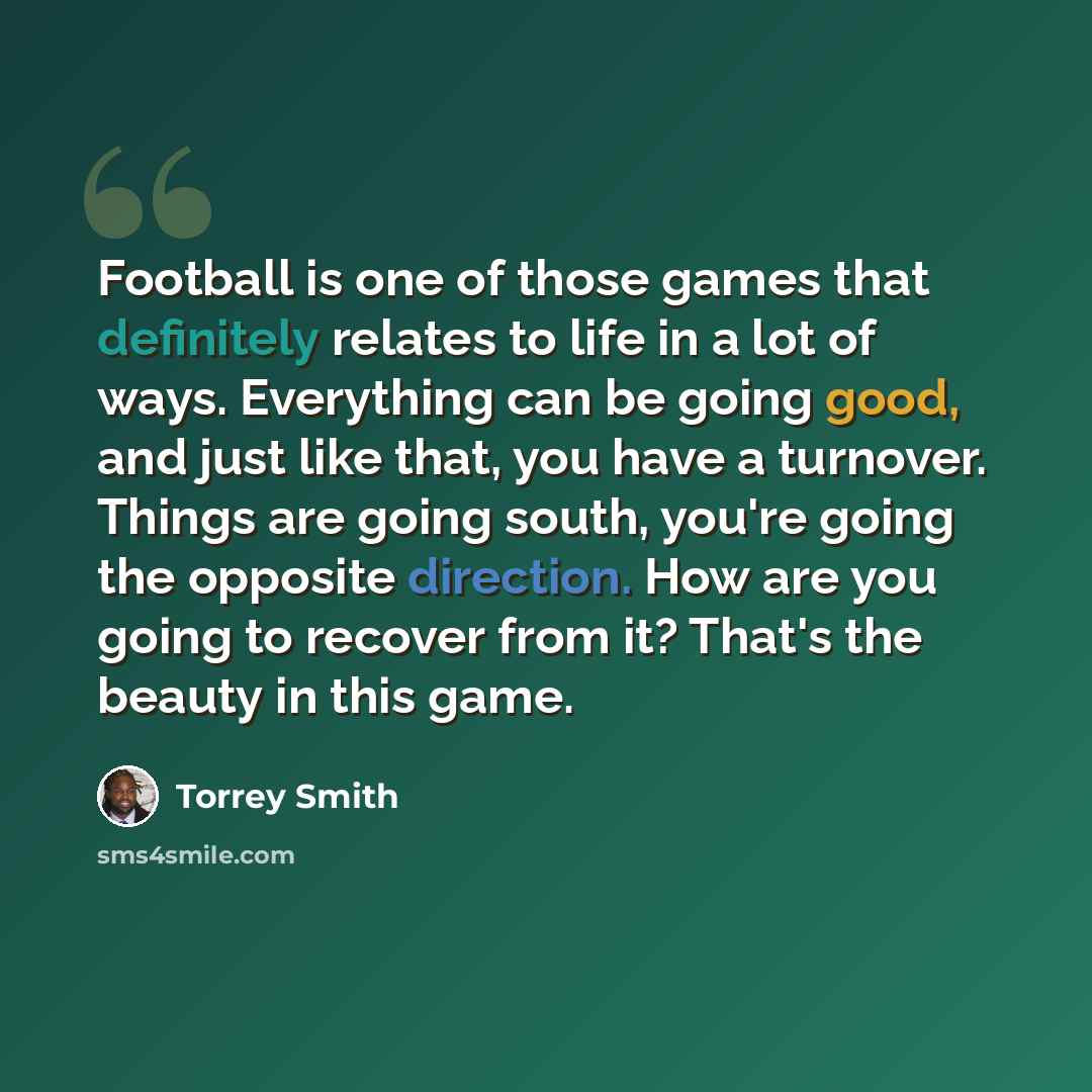 “Football is one of those games that definitely relates to life in a lot of ways. Everything can be going good, and just like that, you have a turnover. Things are going south, you're going the opposite direction. How are you going to recover from it? That's the beauty in this game.” quote by Torrey Smith