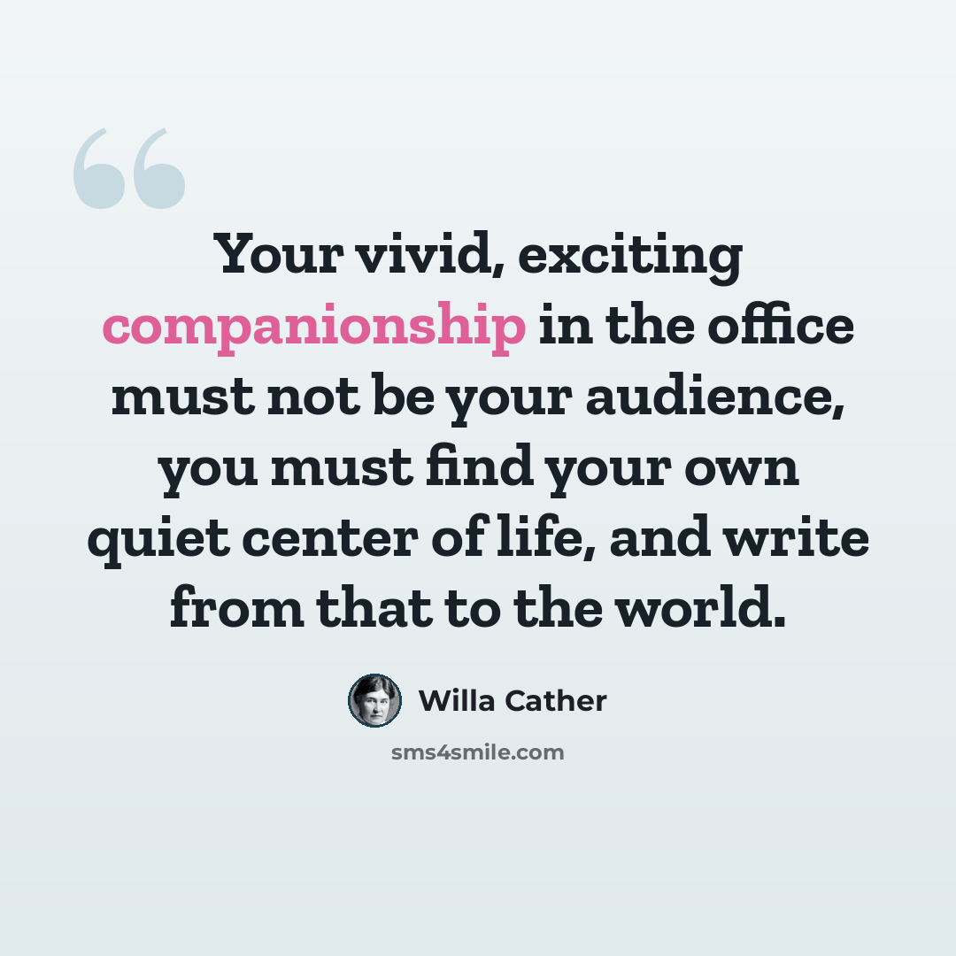 “Your vivid, exciting companionship in the office must not be your audience, you must find your own quiet center of life, and write from that to the world.” quote by Willa Cather
