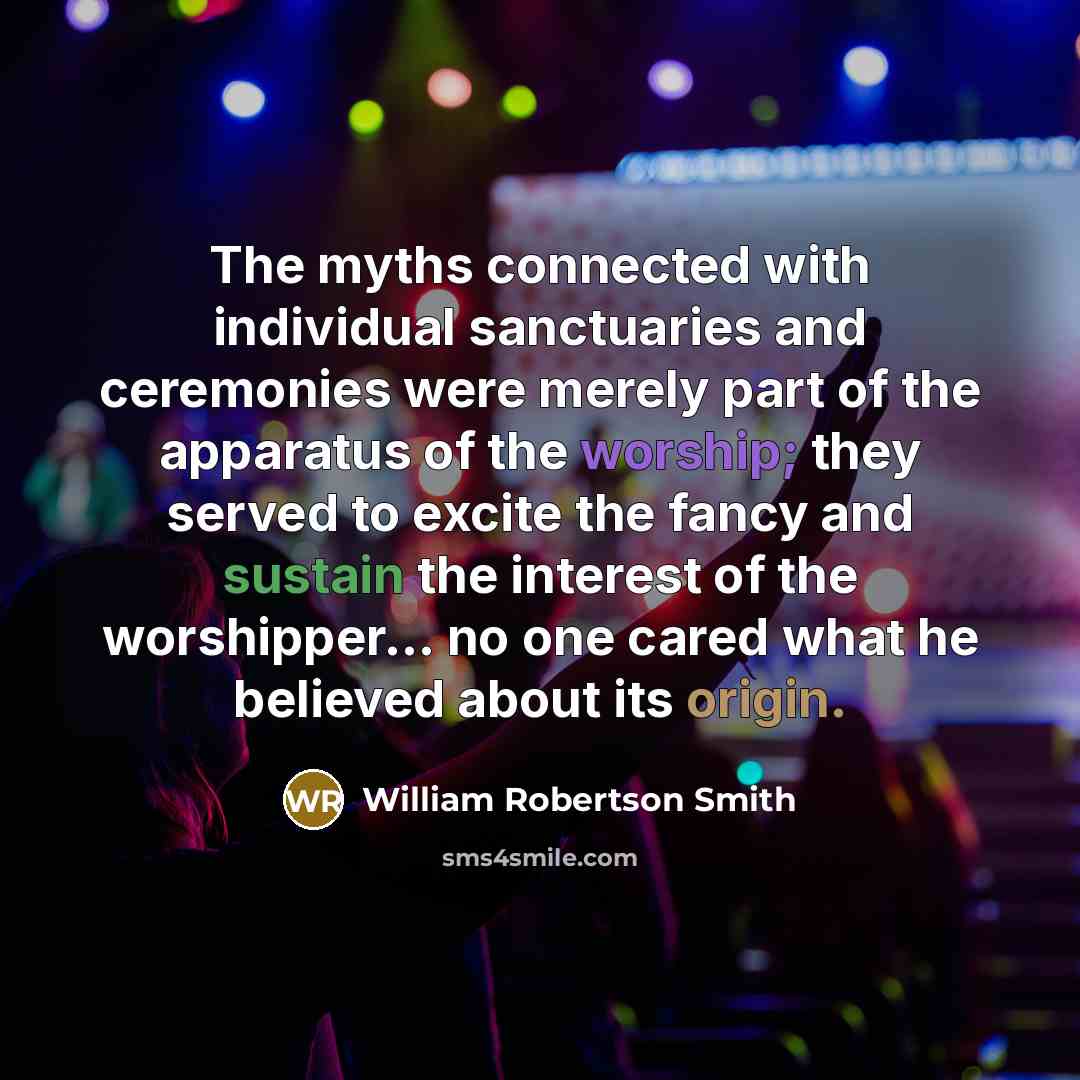 “The myths connected with individual sanctuaries and ceremonies were merely part of the apparatus of the worship; they served to excite the fancy and sustain the interest of the worshipper... no one cared what he believed about its origin.” quote by William Robertson Smith