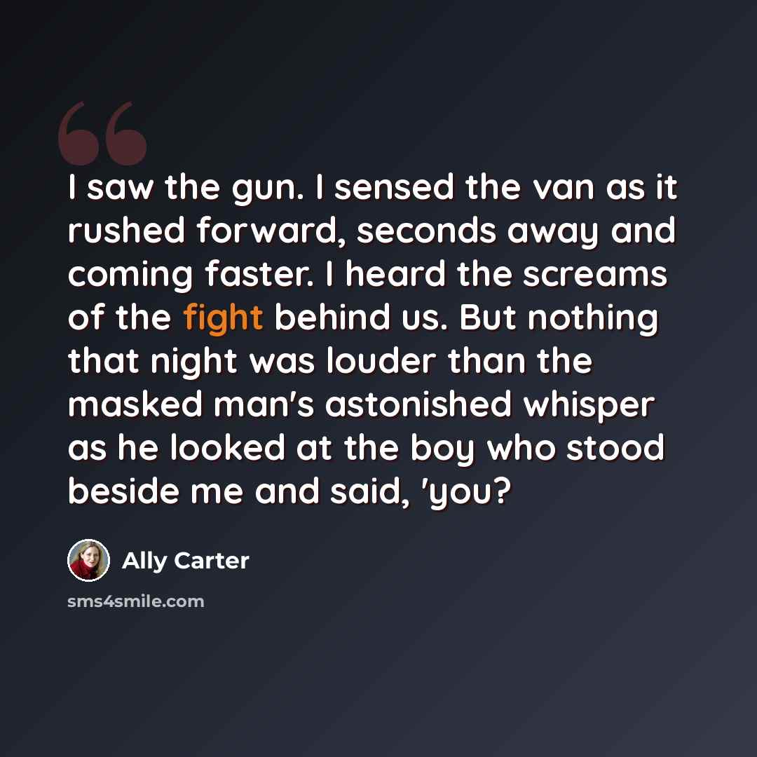 “I saw the gun. I sensed the van as it rushed forward, seconds away and coming faster. I heard the screams of the fight behind us. But nothing that night was louder than the masked man's astonished whisper as he looked at the boy who stood beside me and said, 'you?” quote by Ally Carter