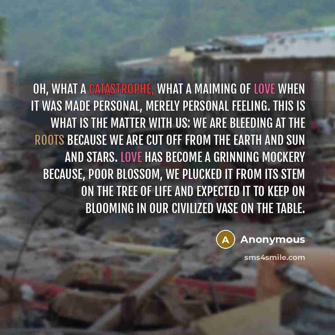 “Oh, what a catastrophe, what a maiming of love when it was made personal, merely personal feeling. This is what is the matter with us: we are bleeding at the roots because we are cut off from the earth and sun and stars. Love has become a grinning mockery because, poor blossom, we plucked it from…” quote by Anonymous