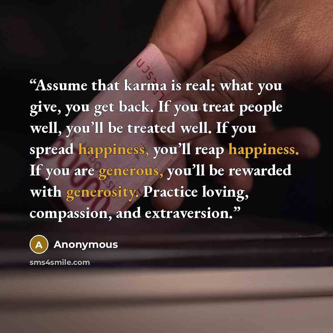 “Assume that karma is real: what you give, you get back. If you treat people well, you’ll be treated well. If you spread happiness, you’ll reap happiness. If you are generous, you’ll be rewarded with generosity. Practice loving, compassion, and extraversion.” quote by Anonymous