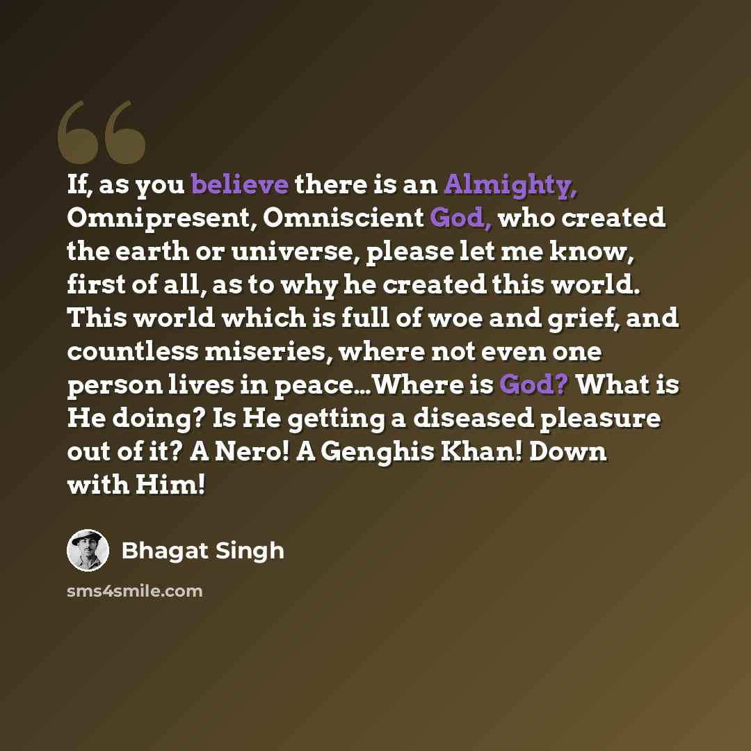 “If, as you believe there is an Almighty, Omnipresent, Omniscient God, who created the earth or universe, please let me know, first of all, as to why he created this world. This world which is full of woe and grief, and countless miseries, where not even one person lives in peace…Where is God? What…” quote by Bhagat Singh