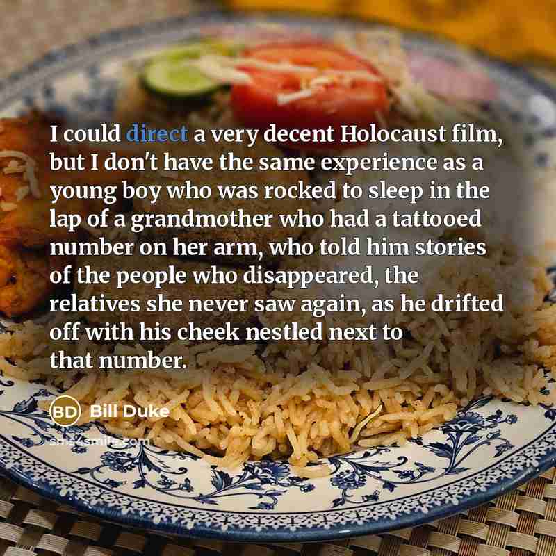 “I could direct a very decent Holocaust film, but I don't have the same experience as a young boy who was rocked to sleep in the lap of a grandmother who had a tattooed number on her arm, who told him stories of the people who disappeared, the relatives she never saw again, as he drifted off with…” quote by Bill Duke