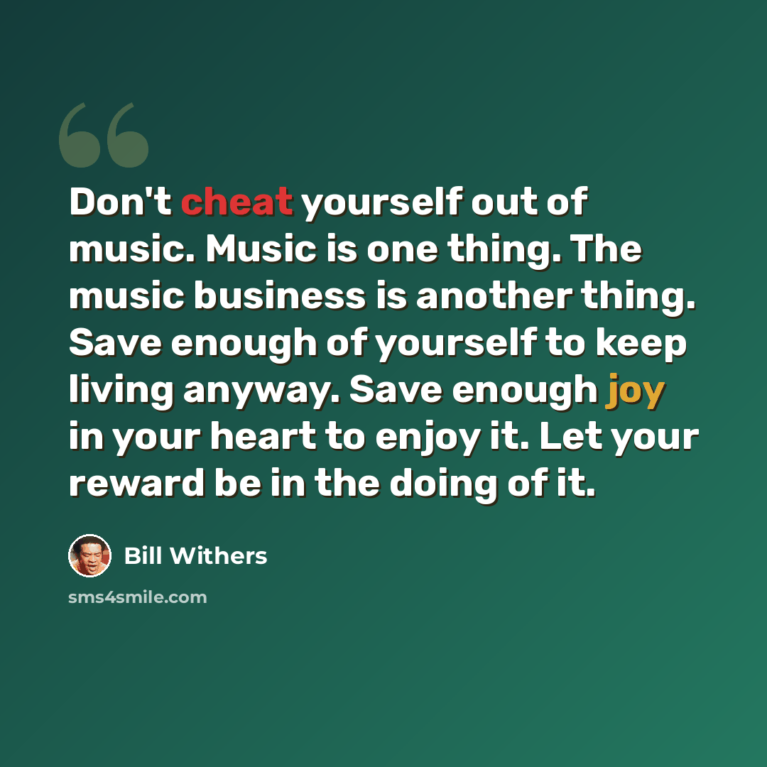 “Don't cheat yourself out of music. Music is one thing. The music business is another thing. Save enough of yourself to keep living anyway. Save enough joy in your heart to enjoy it. Let your reward be in the doing of it.” quote by Bill Withers
