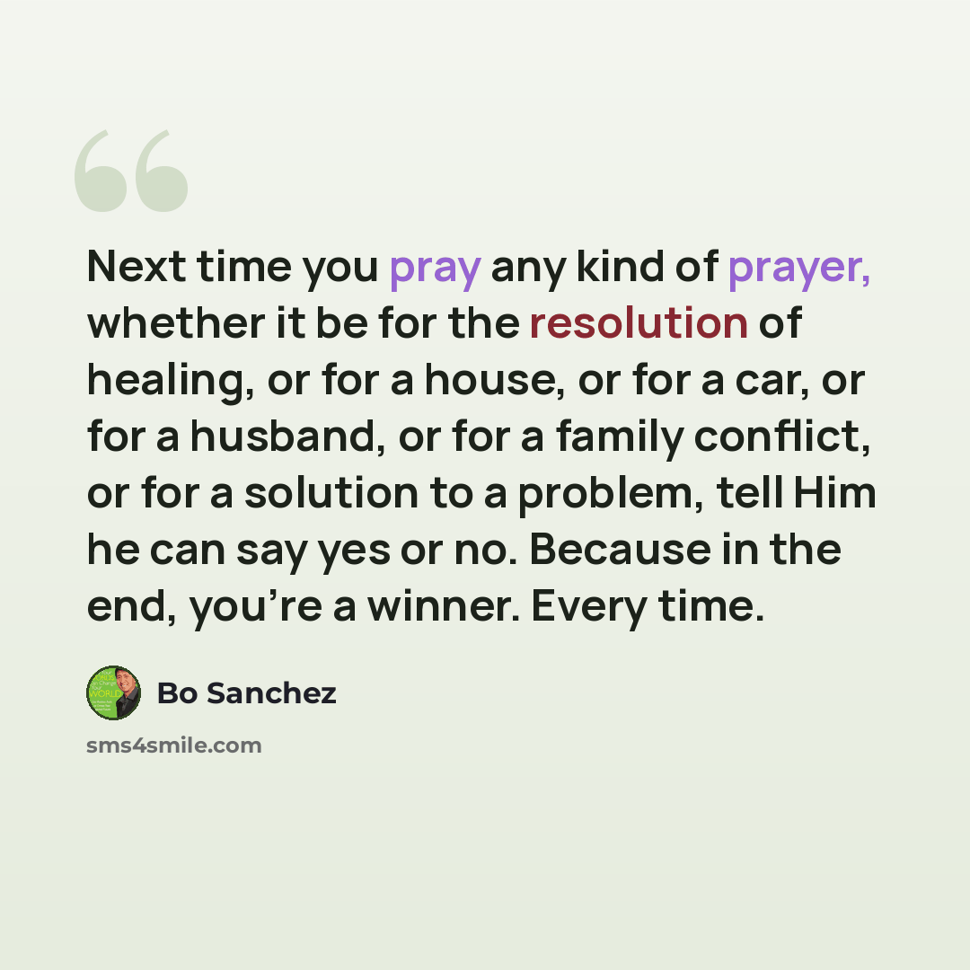 “Next time you pray any kind of prayer, whether it be for the resolution of healing, or for a house, or for a car, or for a husband, or for a family conflict, or for a solution to a problem, tell Him he can say yes or no. Because in the end, you're a winner. Every time.” quote by Bo Sanchez
