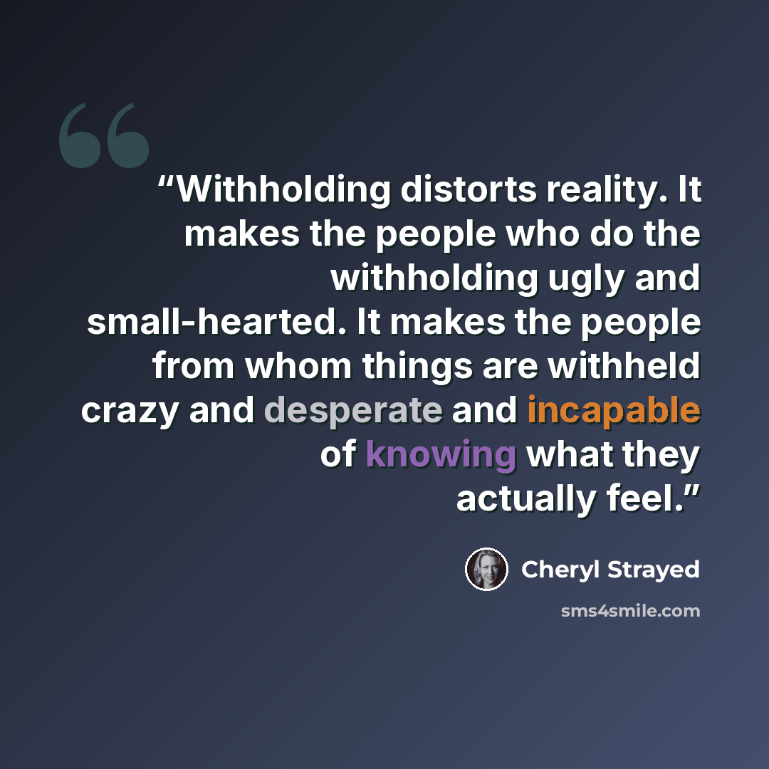 “Withholding distorts reality. It makes the people who do the withholding ugly and small-hearted. It makes the people from whom things are withheld crazy and desperate and incapable of knowing what they actually feel.” quote by Cheryl Strayed