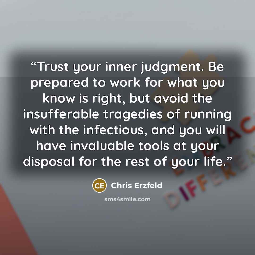 “Trust your inner judgment. Be prepared to work for what you know is right, but avoid the insufferable tragedies of running with the infectious, and you will have invaluable tools at your disposal for the rest of your life.” quote by Chris Erzfeld