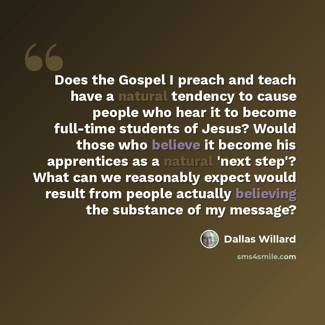 “Does the Gospel I preach and teach have a natural tendency to cause people who hear it to become full-time students of Jesus? Would those who believe it become his apprentices as a natural 'next step'? What can we reasonably expect would result from people actually believing the substance of my…” quote by Dallas Willard