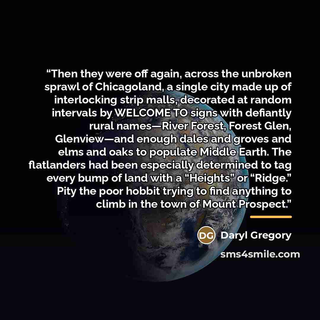 “Then they were off again, across the unbroken sprawl of Chicagoland, a single city made up of interlocking strip malls, decorated at random intervals by WELCOME TO signs with defiantly rural names—River Forest, Forest Glen, Glenview—and enough dales and groves and elms and oaks to populate Middle…” quote by Daryl Gregory