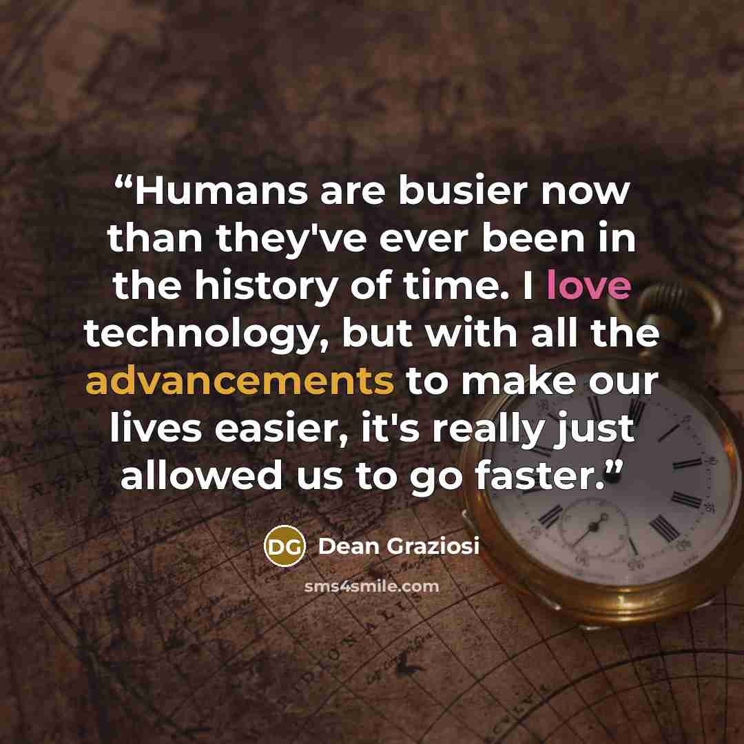 “Humans are busier now than they've ever been in the history of time. I love technology, but with all the advancements to make our lives easier, it's really just allowed us to go faster.” quote by Dean Graziosi
