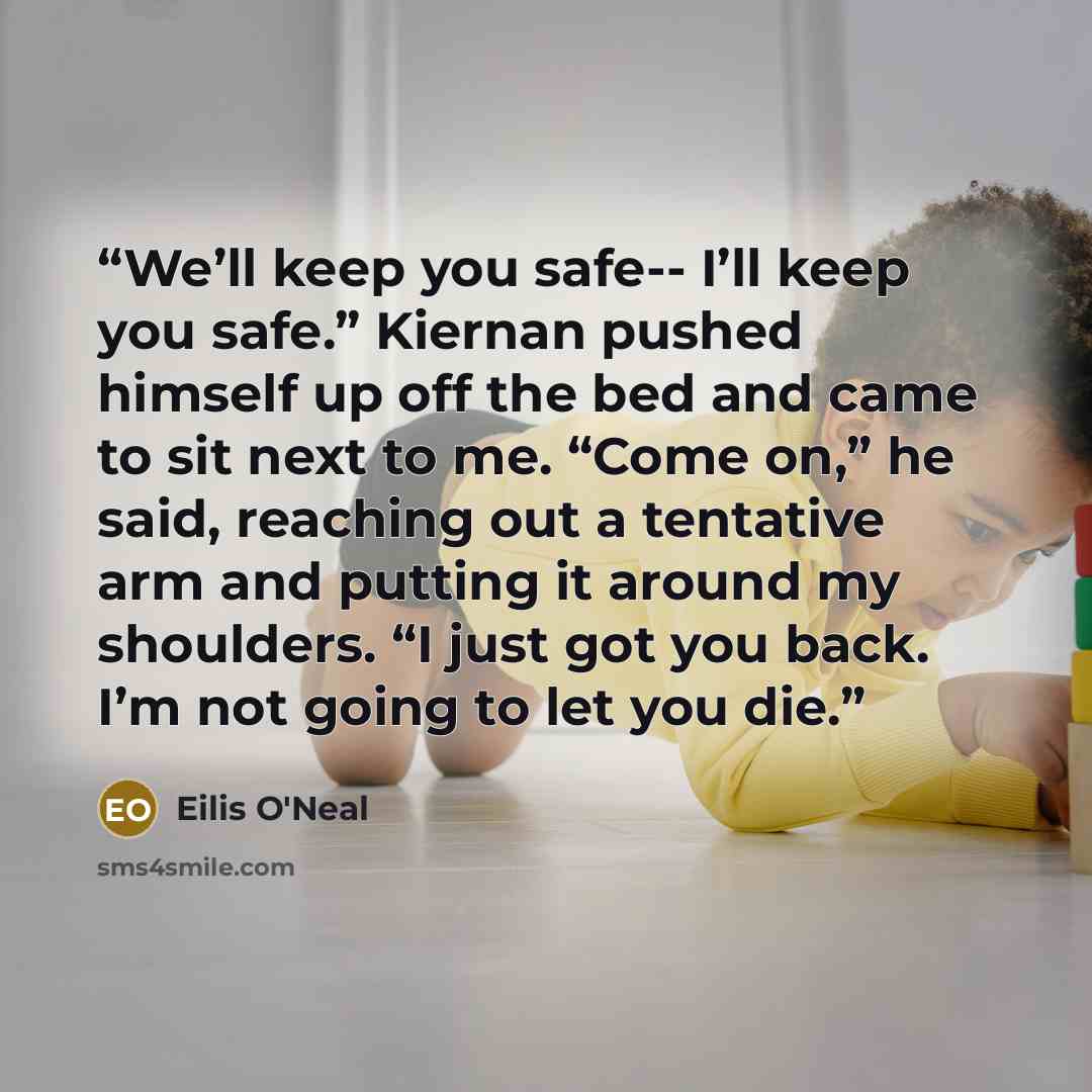 “We’ll keep you safe-- I’ll keep you safe.” Kiernan pushed himself up off the bed and came to sit next to me. “Come on,” he said, reaching out a tentative arm and putting it around my shoulders. “I just got you back. I’m not going to let you die.” quote by Eilis O'Neal