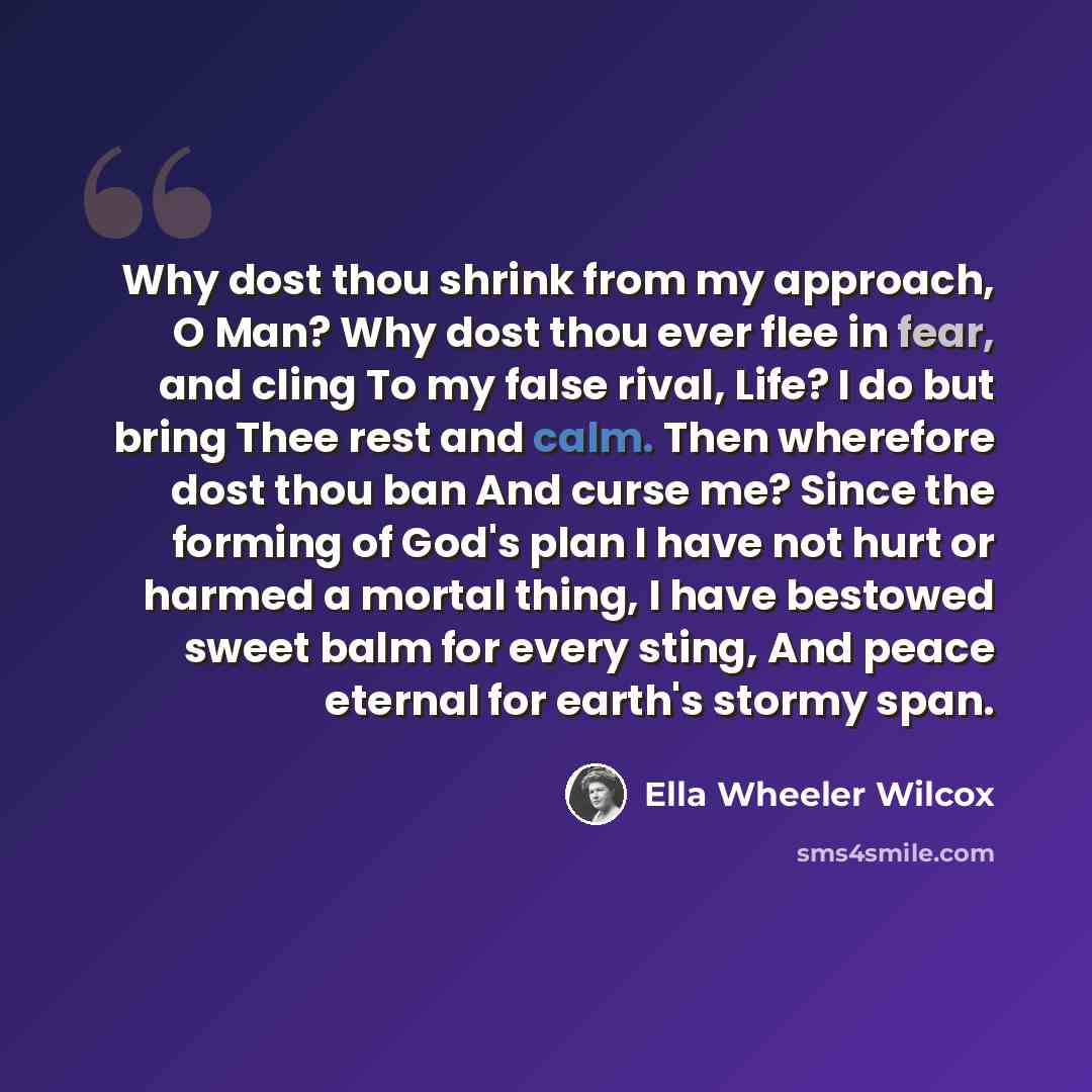 “Why dost thou shrink from my approach, O Man? Why dost thou ever flee in fear, and cling To my false rival, Life? I do but bring Thee rest and calm. Then wherefore dost thou ban And curse me? Since the forming of God's plan I have not hurt or harmed a mortal thing, I have bestowed sweet balm for…” quote by Ella Wheeler Wilcox