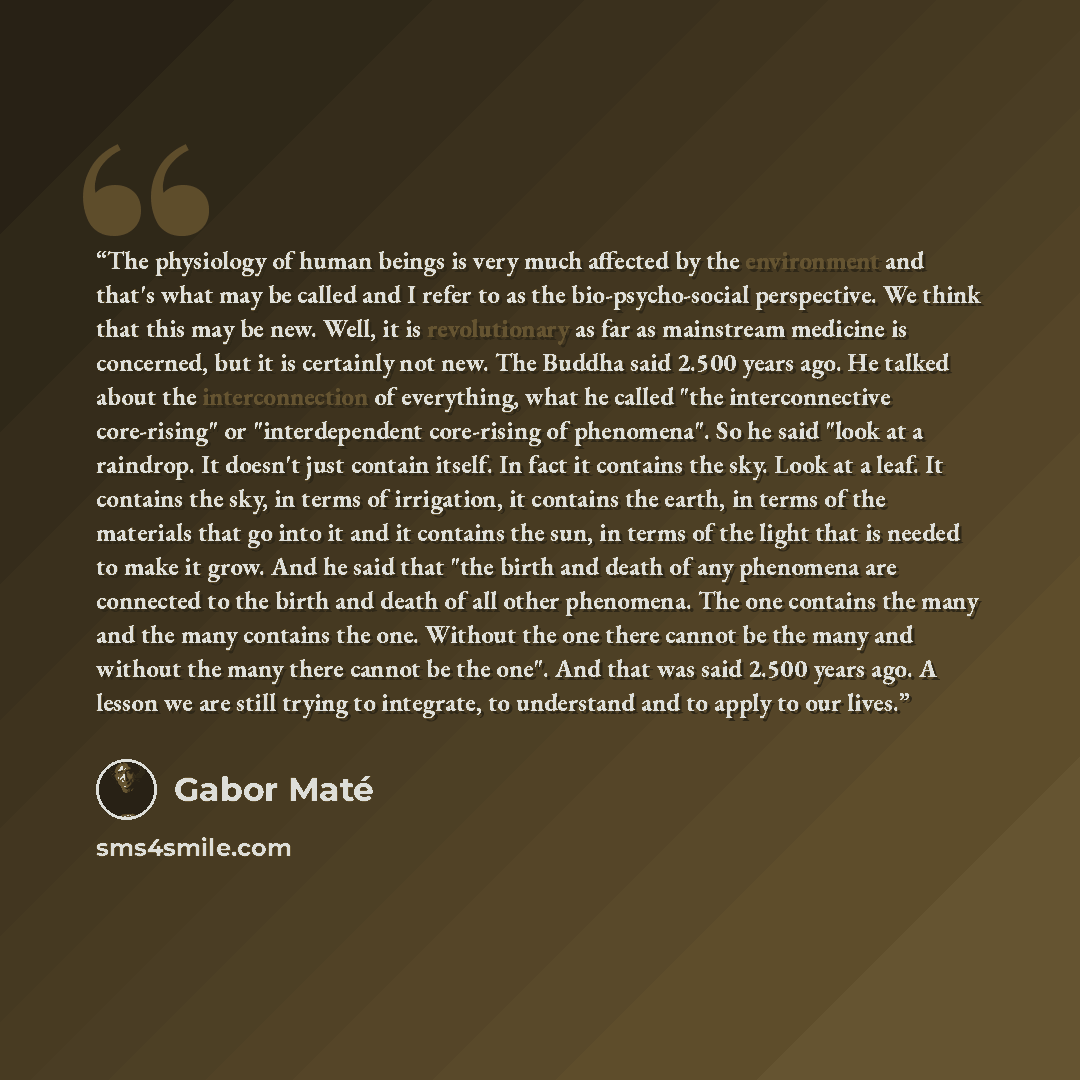“The physiology of human beings is very much affected by the environment and that's what may be called and I refer to as the bio-psycho-social perspective. We think that this may be new. Well, it is revolutionary as far as mainstream medicine is concerned, but it is certainly not new. The Buddha…” quote by Gabor Maté