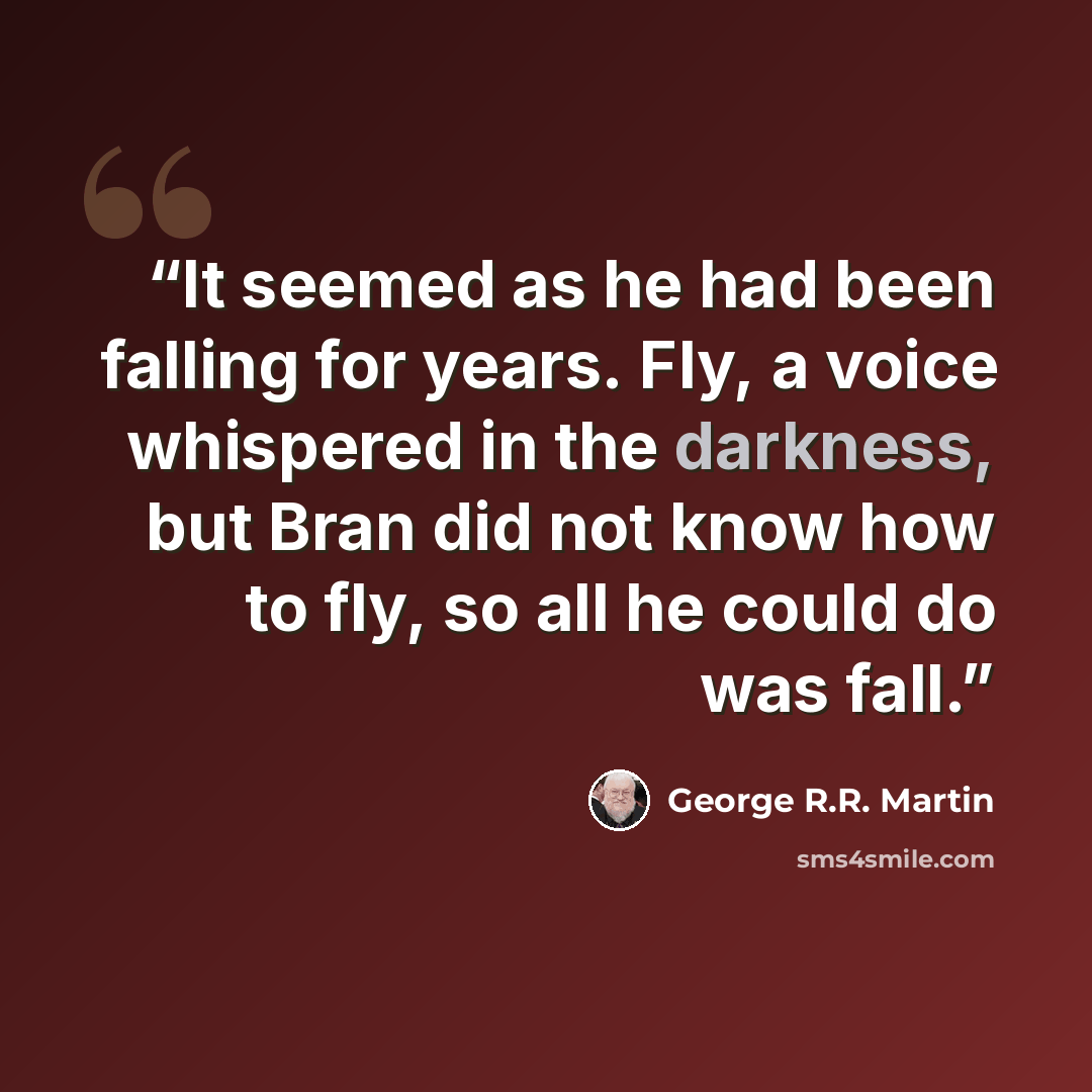 “It seemed as he had been falling for years. Fly, a voice whispered in the darkness, but Bran did not know how to fly, so all he could do was fall.” quote by George R.R. Martin