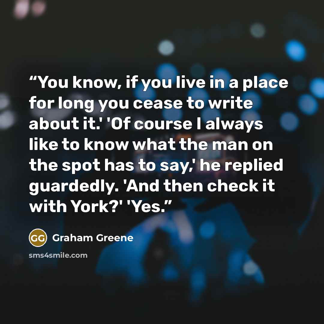 “You know, if you live in a place for long you cease to write about it.' 'Of course I always like to know what the man on the spot has to say,' he replied guardedly. 'And then check it with York?' 'Yes.” quote by Graham Greene