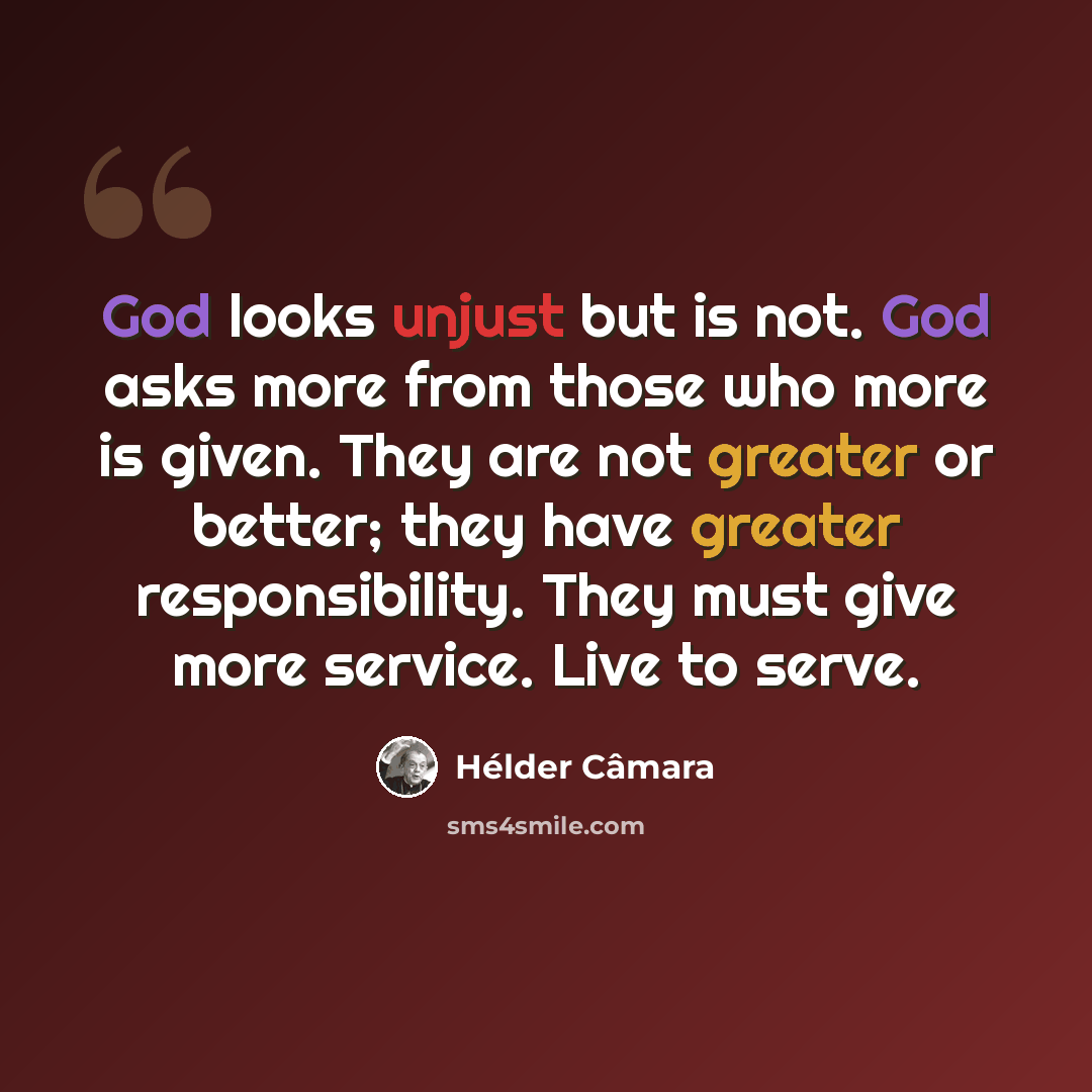 “God looks unjust but is not. God asks more from those who more is given. They are not greater or better; they have greater responsibility. They must give more service. Live to serve.” quote by Hélder Câmara