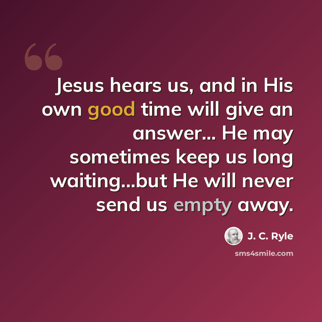 “Jesus hears us, and in His own good time will give an answer... He may sometimes keep us long waiting...but He will never send us empty away.” quote by J. C. Ryle