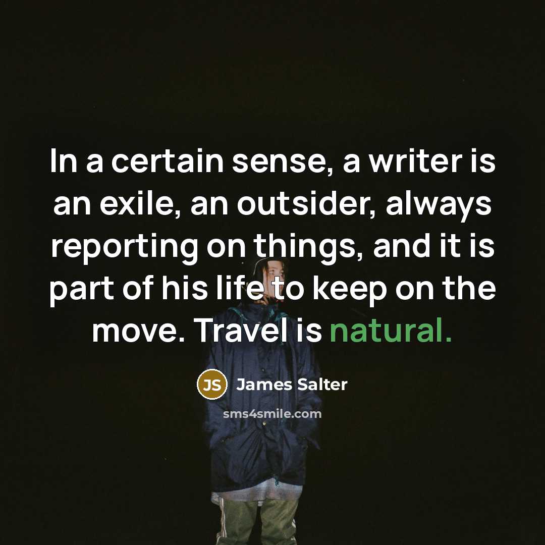 “In a certain sense, a writer is an exile, an outsider, always reporting on things, and it is part of his life to keep on the move. Travel is natural.” quote by James Salter