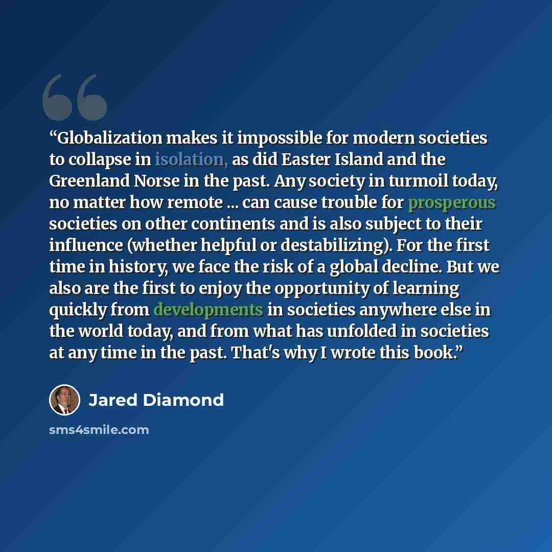 “Globalization makes it impossible for modern societies to collapse in isolation, as did Easter Island and the Greenland Norse in the past. Any society in turmoil today, no matter how remote ... can cause trouble for prosperous societies on other continents and is also subject to their influence…” quote by Jared Diamond