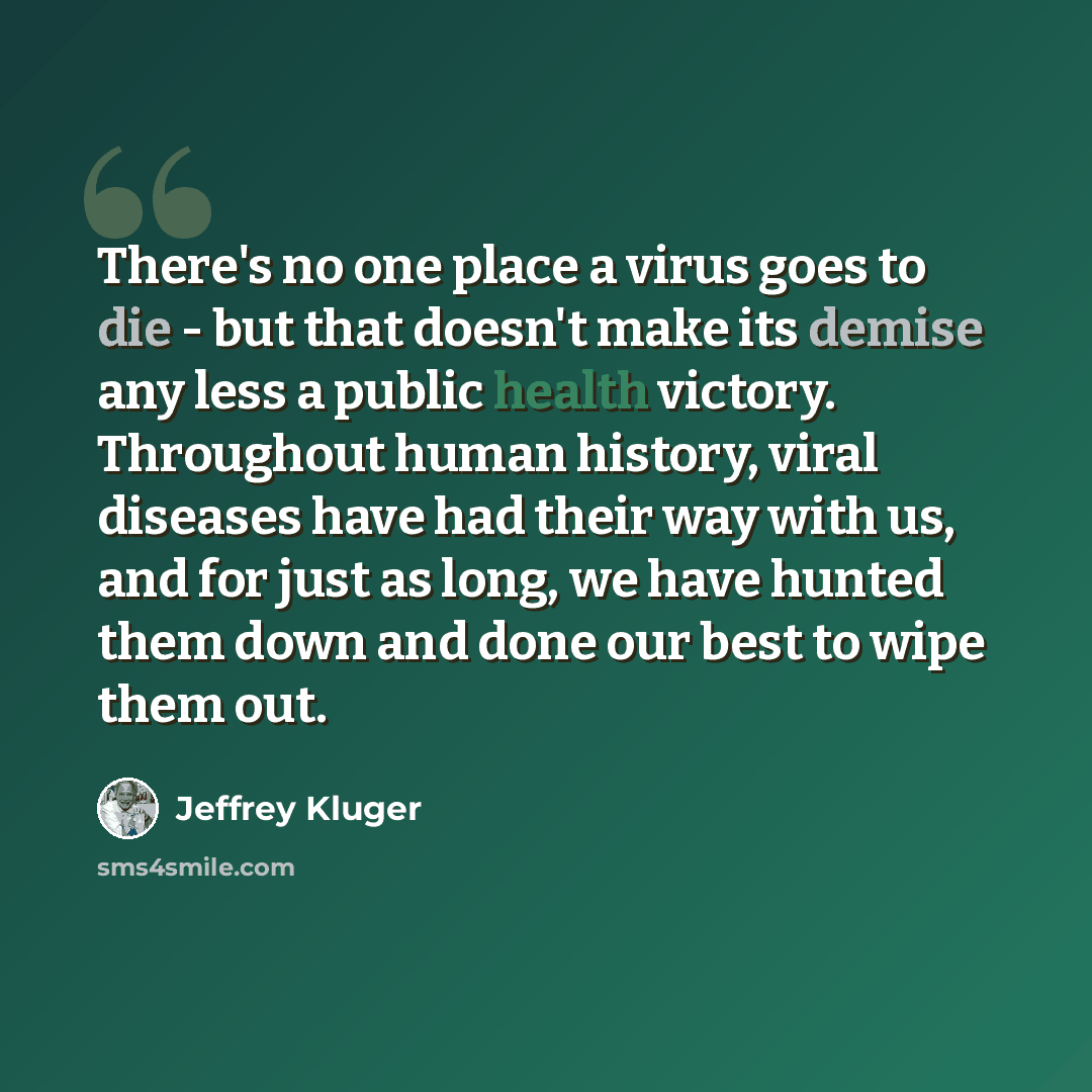 “There's no one place a virus goes to die - but that doesn't make its demise any less a public health victory. Throughout human history, viral diseases have had their way with us, and for just as long, we have hunted them down and done our best to wipe them out.” quote by Jeffrey Kluger
