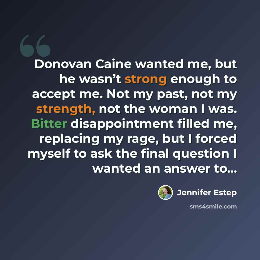 “Donovan Caine wanted me, but he wasn’t strong enough to accept me. Not my past, not my strength, not the woman I was. Bitter disappointment filled me, replacing my rage, but I forced myself to ask the final question I wanted an answer to...” quote by Jennifer Estep