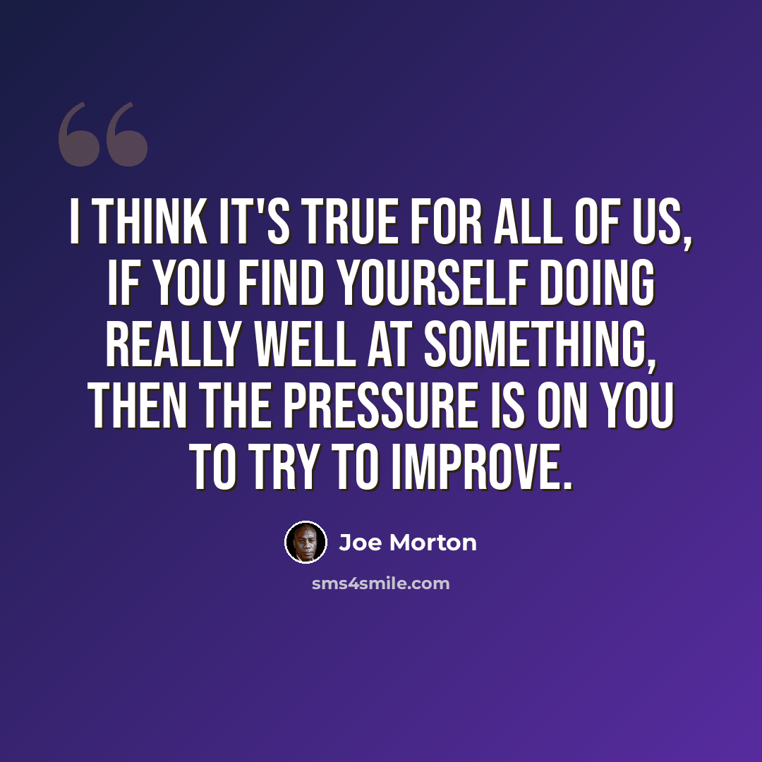 “I think it's true for all of us, if you find yourself doing really well at something, then the pressure is on you to try to improve.” quote by Joe Morton